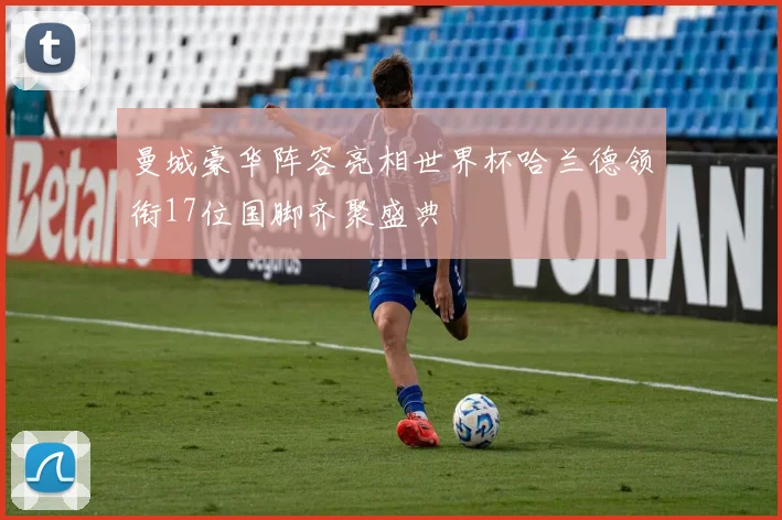 曼城豪华阵容亮相世界杯哈兰德领衔17位国脚齐聚盛典