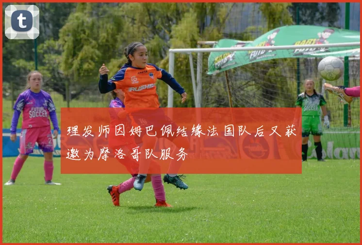 理发师因姆巴佩结缘法国队后又获邀为摩洛哥队服务