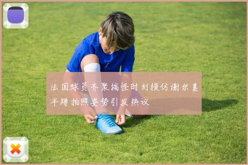 法国球员齐聚搞怪时刻模仿谢尔基半蹲拍照姿势引发热议
