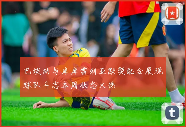 巴埃纳与库库雷利亚默契配合展现球队斗志本周状态火热