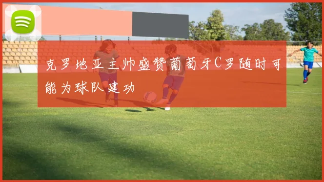 克罗地亚主帅盛赞葡萄牙C罗随时可能为球队建功