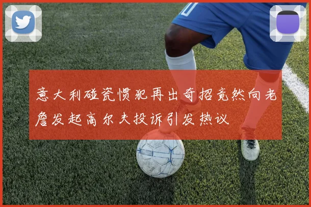 意大利碰瓷惯犯再出奇招竟然向老詹发起高尔夫投诉引发热议