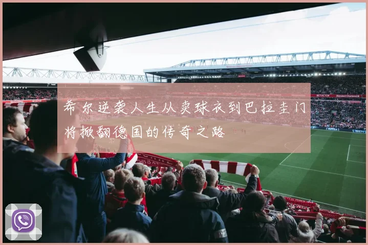 希尔逆袭人生从卖球衣到巴拉圭门将掀翻德国的传奇之路