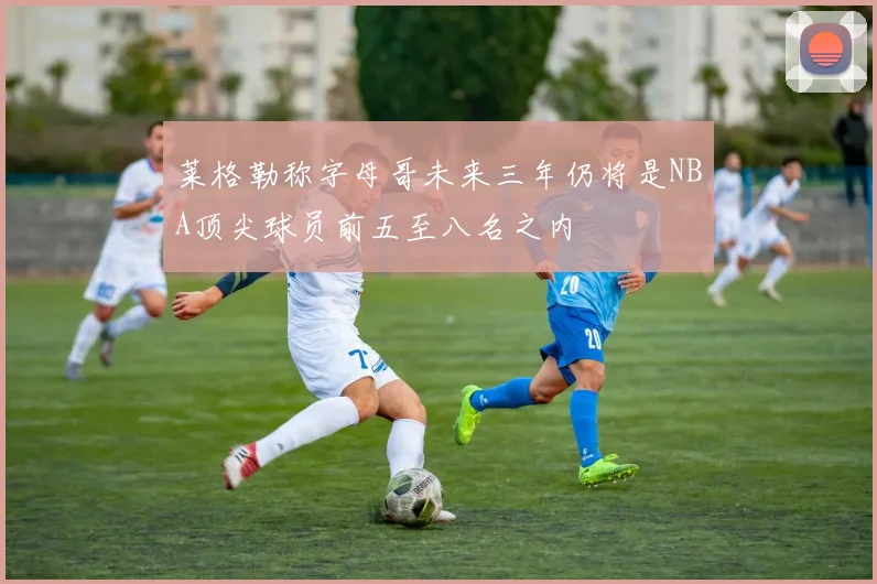 莱格勒称字母哥未来三年仍将是NBA顶尖球员前五至八名之内