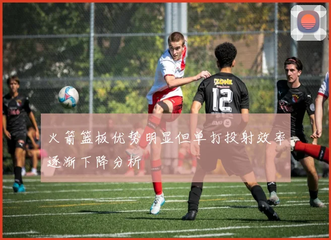 火箭篮板优势明显但单打投射效率逐渐下降分析