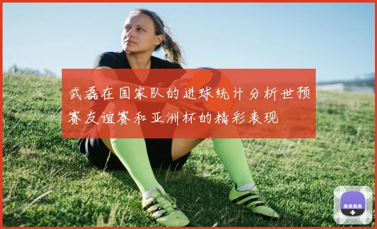 武磊在国家队的进球统计分析世预赛友谊赛和亚洲杯的精彩表现