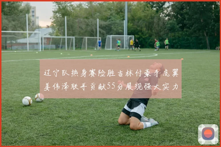 辽宁队热身赛险胜吉林付豪李虎翼姜伟泽联手贡献55分展现强大实力