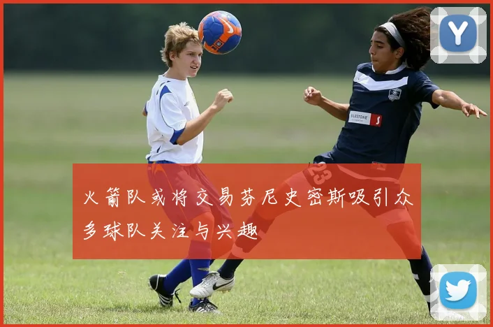 火箭队或将交易芬尼史密斯吸引众多球队关注与兴趣