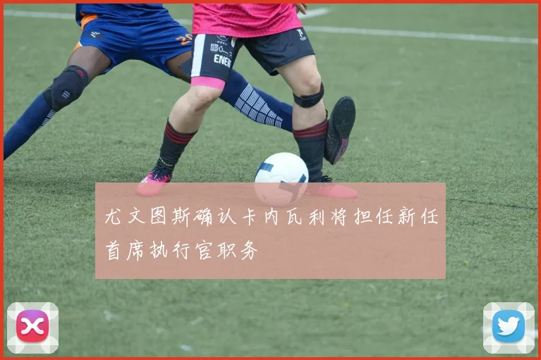 尤文图斯确认卡内瓦利将担任新任首席执行官职务