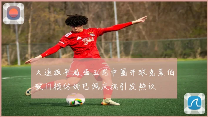 火速扳平局面玉昆中圈开球克莱伯破门模仿姆巴佩庆祝引发热议